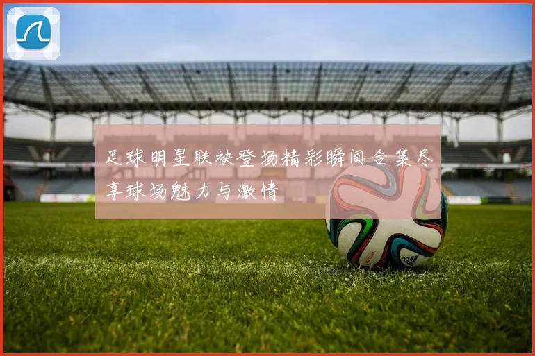 足球明星联袂登场精彩瞬间合集尽享球场魅力与激情