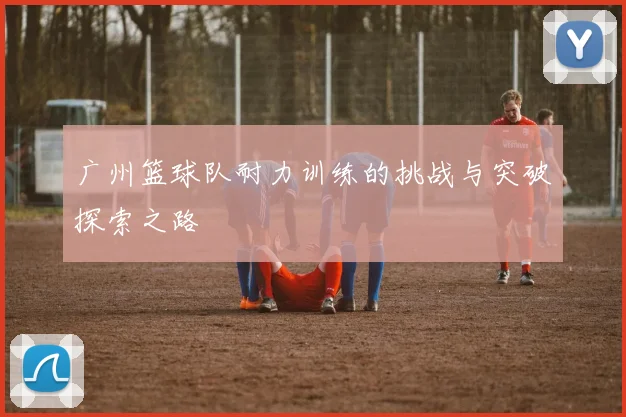 广州篮球队耐力训练的挑战与突破探索之路