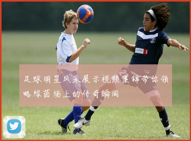 足球明星风采展示视频集锦带你领略绿茵场上的传奇瞬间