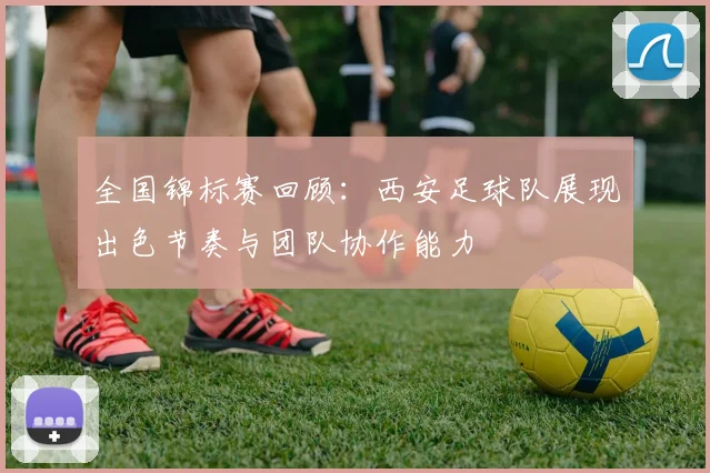 全国锦标赛回顾：西安足球队展现出色节奏与团队协作能力