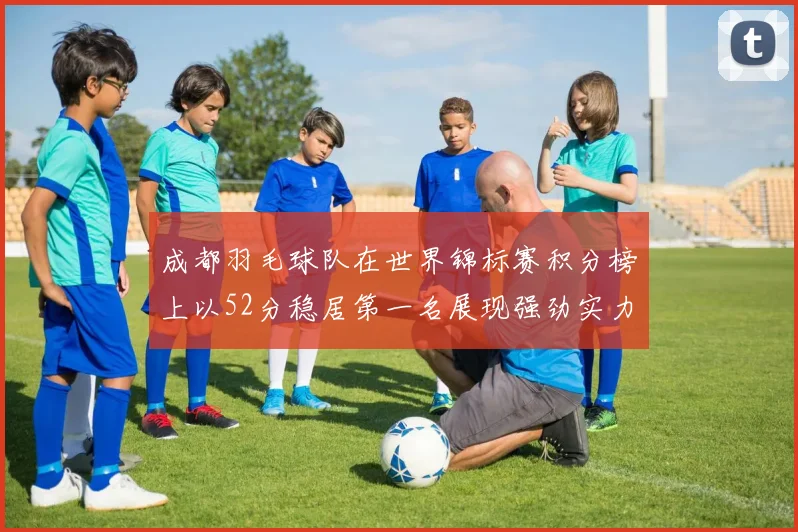 成都羽毛球队在世界锦标赛积分榜上以52分稳居第一名展现强劲实力