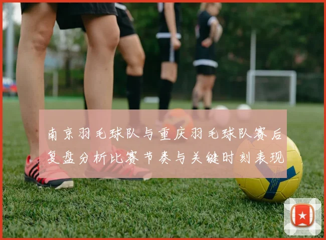 南京羽毛球队与重庆羽毛球队赛后复盘分析比赛节奏与关键时刻表现