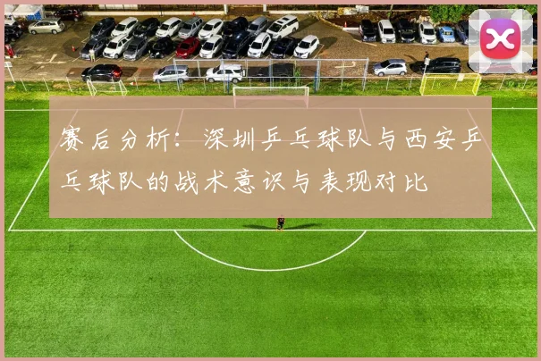 赛后分析：深圳乒乓球队与西安乒乓球队的战术意识与表现对比