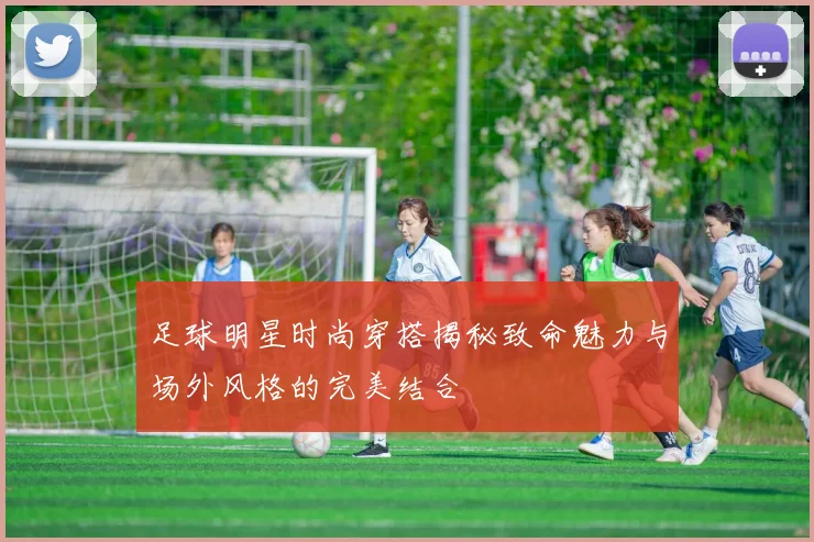 足球明星时尚穿搭揭秘致命魅力与场外风格的完美结合