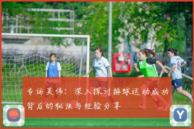 专访吴伟：深入探讨排球运动成功背后的秘诀与经验分享