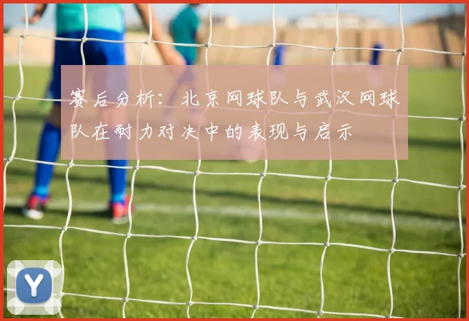 赛后分析：北京网球队与武汉网球队在耐力对决中的表现与启示