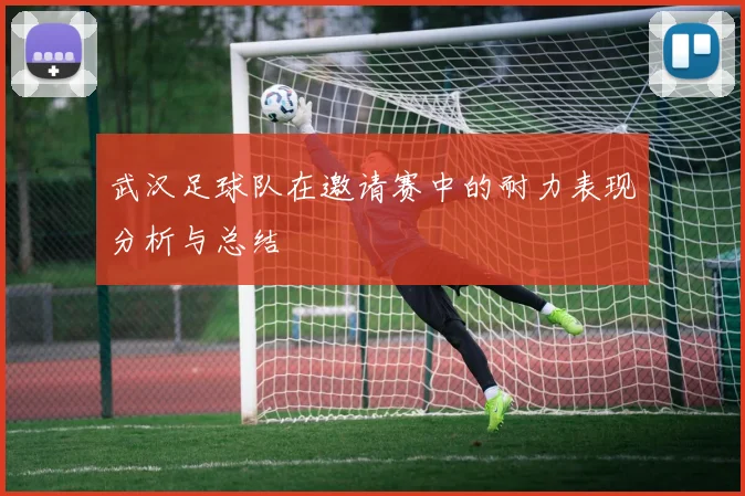 武汉足球队在邀请赛中的耐力表现分析与总结