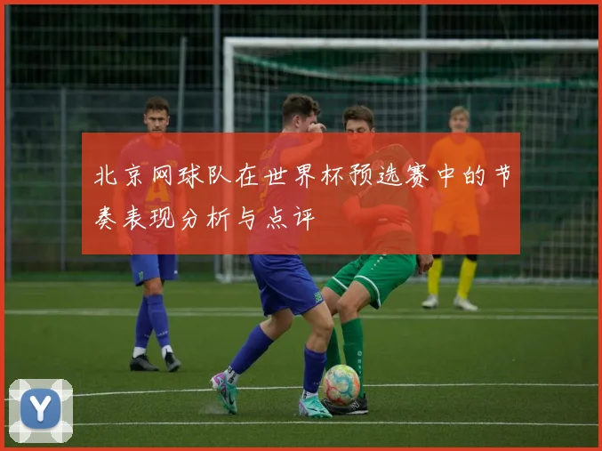 北京网球队在世界杯预选赛中的节奏表现分析与点评