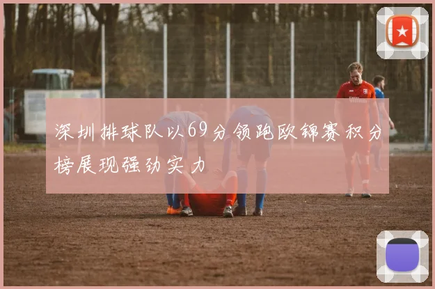 深圳排球队以69分领跑欧锦赛积分榜展现强劲实力