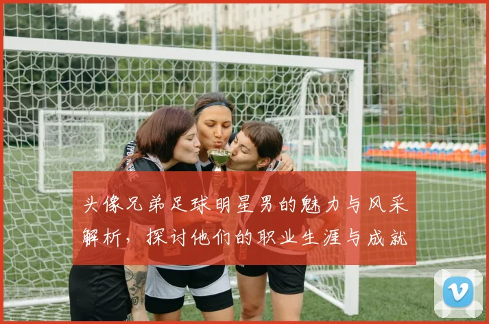 头像兄弟足球明星男的魅力与风采解析，探讨他们的职业生涯与成就