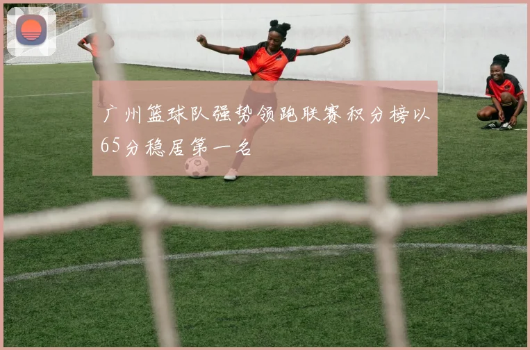 广州篮球队强势领跑联赛积分榜以65分稳居第一名