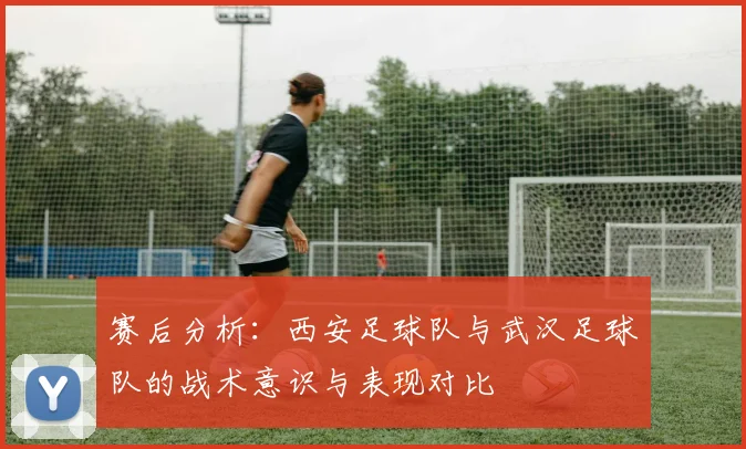 赛后分析：西安足球队与武汉足球队的战术意识与表现对比