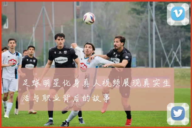足球明星化身真人视频展现真实生活与职业背后的故事