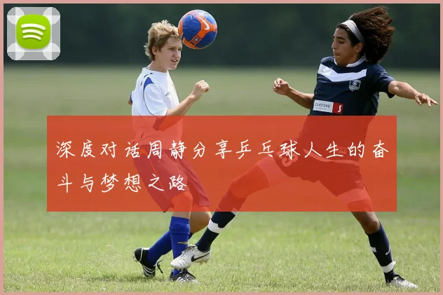 深度对话周静分享乒乓球人生的奋斗与梦想之路