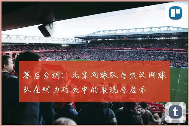 赛后分析：北京网球队与武汉网球队在耐力对决中的表现与启示