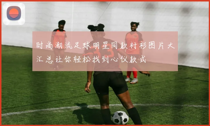 时尚潮流足球明星同款衬衫图片大汇总让你轻松找到心仪款式