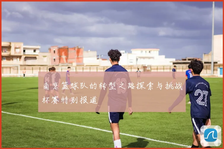 南京篮球队的转型之路探索与挑战杯赛特别报道