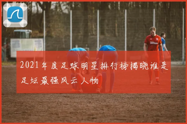 2021年度足球明星排行榜揭晓谁是足坛最强风云人物