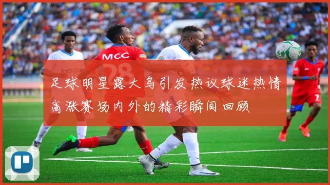 足球明星露大乌引发热议球迷热情高涨赛场内外的精彩瞬间回顾