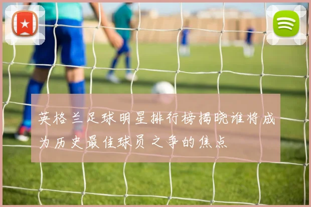 英格兰足球明星排行榜揭晓谁将成为历史最佳球员之争的焦点