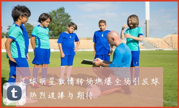 足球明星激情转场燃爆全场引发球迷热烈追捧与期待