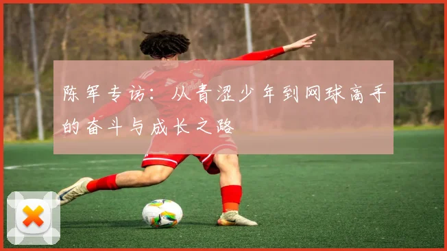 陈军专访：从青涩少年到网球高手的奋斗与成长之路