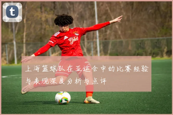 上海篮球队在亚运会中的比赛经验与表现深度分析与点评