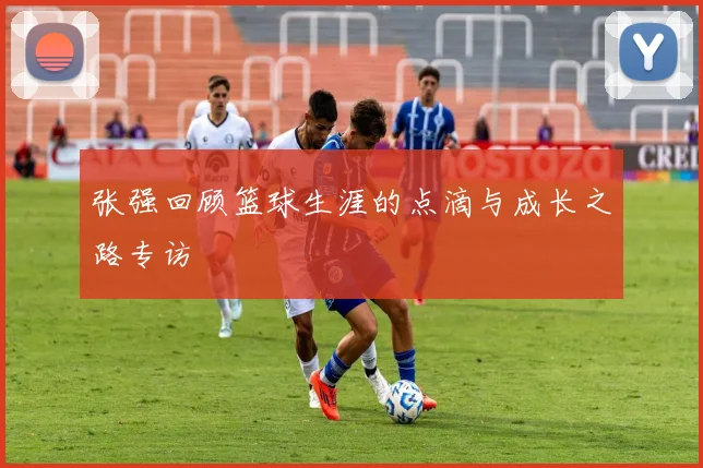 张强回顾篮球生涯的点滴与成长之路专访